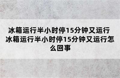 冰箱运行半小时停15分钟又运行 冰箱运行半小时停15分钟又运行怎么回事